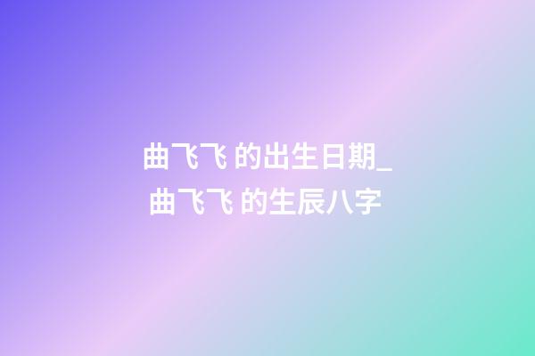 曲飞飞 的出生日期_ 曲飞飞 的生辰八字